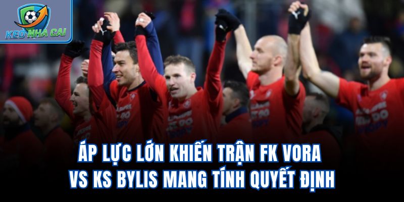 Áp lực lớn khiến trận FK Vora Vs KS Bylis mang tính quyết định