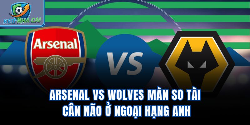 Arsenal vs Wolves - Màn So Tài Cân Não Ở Ngoại Hạng Anh
