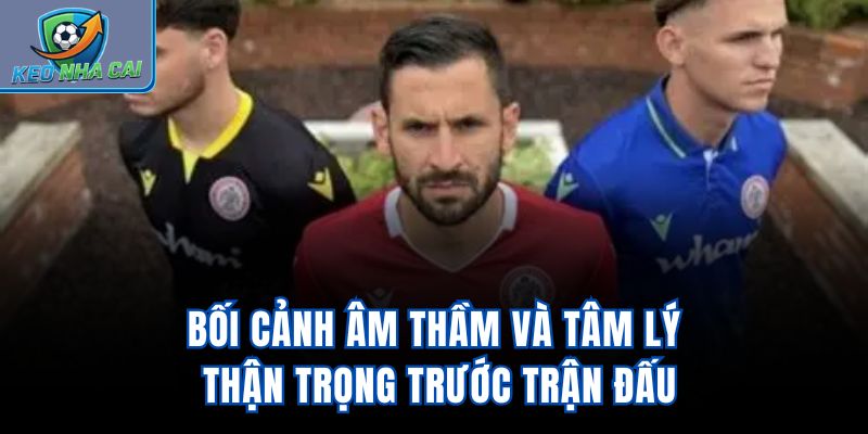 Bối cảnh âm thầm và tâm lý thận trọng trước trận đấu