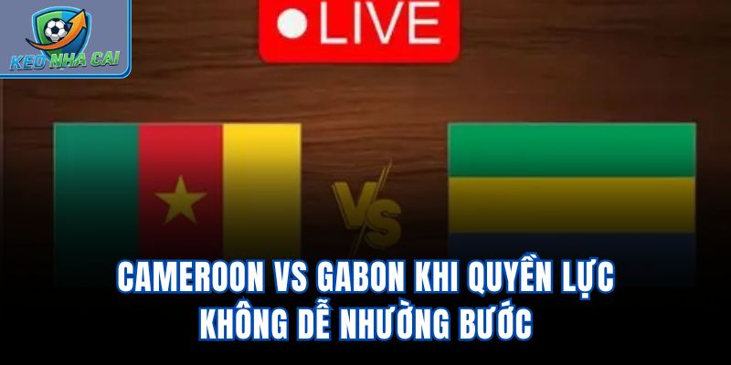 Cameroon Vs Gabon – Khi Quyền Lực Không Dễ Nhường Bước