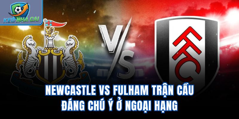 Newcastle vs Fulham - Trận Cầu Đáng Chú Ý Ở Ngoại Hạng