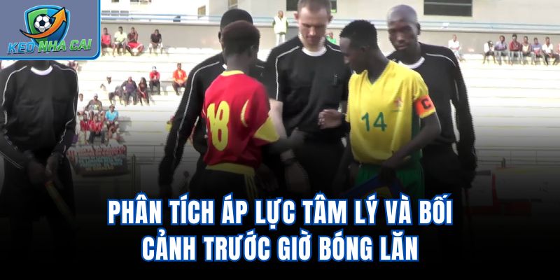 Phân tích áp lực tâm lý và bối cảnh trước giờ bóng lăn