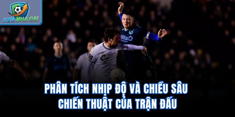 Phân tích nhịp độ và chiều sâu chiến thuật của trận đấu