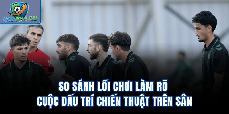 So sánh lối chơi làm rõ cuộc đấu trí chiến thuật trên sân