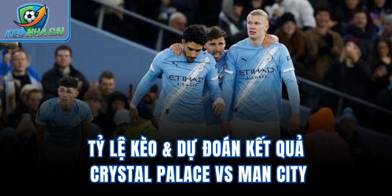Tỷ lệ kèo & dự đoán kết quả Crystal Palace vs Man City